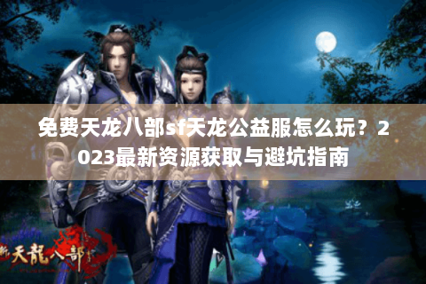免费天龙八部sf天龙公益服怎么玩?2023最新资源获取与避坑指南 免费天龙八部sf天龙公益服怎么玩?2023最新资源获取与避坑指南