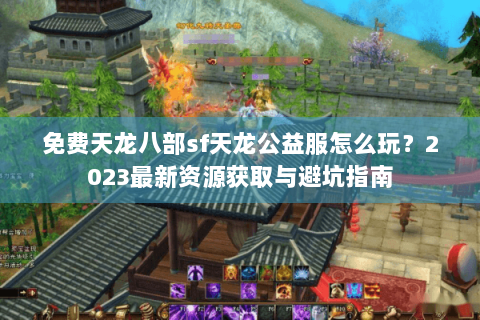 免费天龙八部sf天龙公益服怎么玩?2023最新资源获取与避坑指南 免费天龙八部sf天龙公益服怎么玩?2023最新资源获取与避坑指南