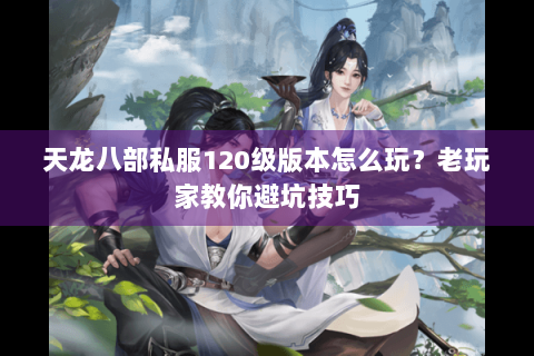 天龙八部私服120级版本怎么玩？老玩家教你避坑技巧