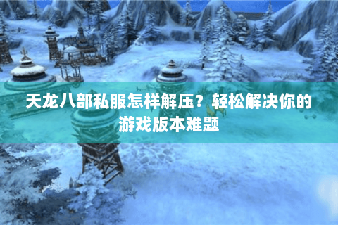 天龙八部私服怎样解压？轻松解决你的游戏版本难题
