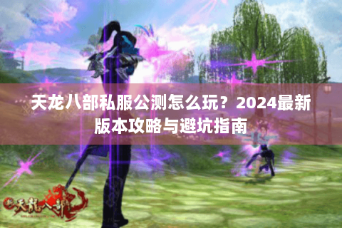 天龙八部私服公测怎么玩？2024最新版本攻略与避坑指南
