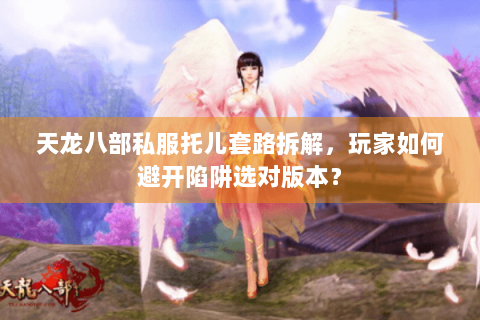 天龙八部私服托儿套路拆解，玩家如何避开陷阱选对版本？