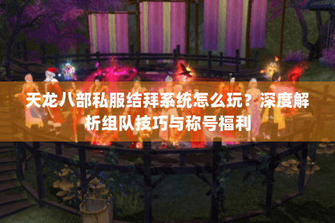 天龙八部私服结拜系统怎么玩？深度解析组队技巧与称号福利