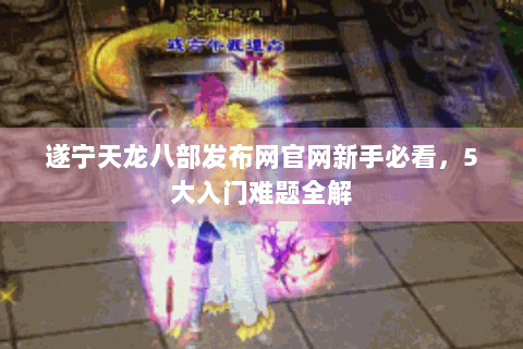 遂宁天龙八部发布网官网新手必看,5大入门难题全解 遂宁天龙八部发布网官网新手必看,5大入门难题全解