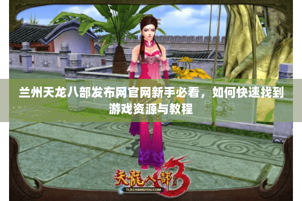 兰州天龙八部发布网官网新手必看,如何快速找到游戏资源与教程 兰州天龙八部发布网官网新手必看,如何快速找到游戏资源与教程
