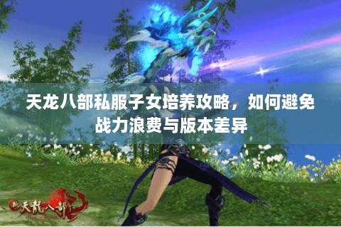 天龙八部私服子女培养攻略,如何避免战力浪费与版本差异 天龙八部私服子女培养攻略,如何避免战力浪费与版本差异
