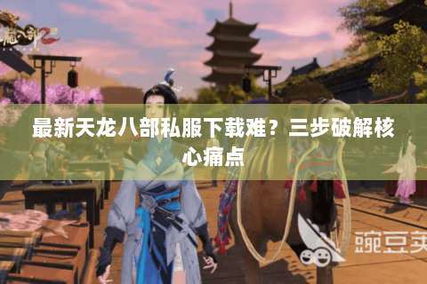 最新天龙八部私服下载难？三步破解核心痛点