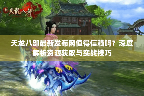 天龙八部最新发布网值得信赖吗？深度解析资源获取与实战技巧