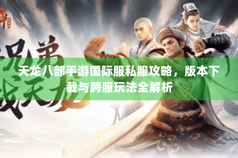 天龙八部手游国际服私服攻略,版本下载与跨服玩法全解析 天龙八部手游国际服私服攻略,版本下载与跨服玩法全解析