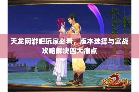 天龙网游吧玩家必看,版本选择与实战攻略解决四大痛点 天龙网游吧玩家必看,版本选择与实战攻略解决四大痛点