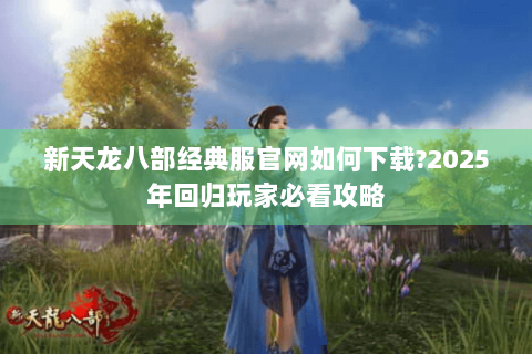 新天龙八部经典服官网如何下载?2025年回归玩家必看攻略