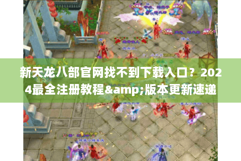 新天龙八部官网找不到下载入口?2024最全注册教程&版本更新速递 新天龙八部官网找不到下载入口?2024最全注册教程&版本更新速递