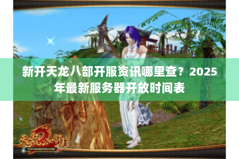 新开天龙八部开服资讯哪里查?2025年最新服务器开放时间表 新开天龙八部开服资讯哪里查?2025年最新服务器开放时间表