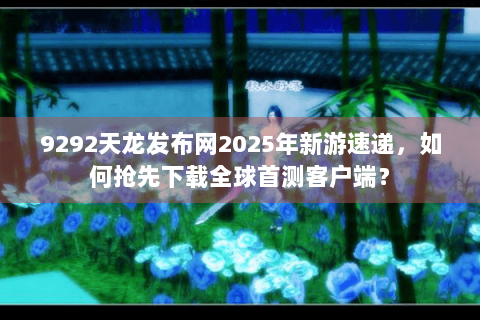 9292天龙发布网2025年新游速递，如何抢先下载全球首测客户端？