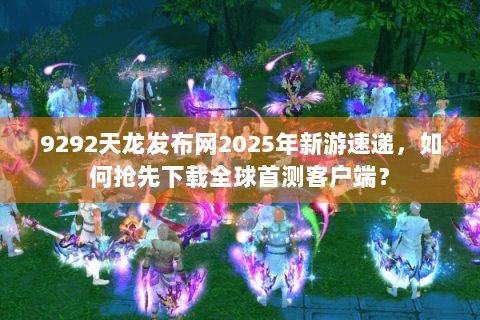 9292天龙发布网2025年新游速递,如何抢先下载全球首测客户端? 9292天龙发布网2025年新游速递,如何抢先下载全球首测客户端?