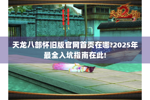 天龙八部怀旧版官网首页在哪?2025年最全入坑指南在此!