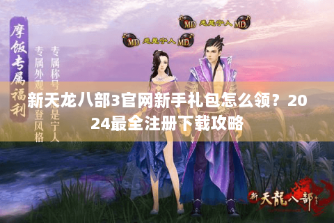 新天龙八部3官网新手礼包怎么领?2024最全注册下载攻略 新天龙八部3官网新手礼包怎么领?2024最全注册下载攻略