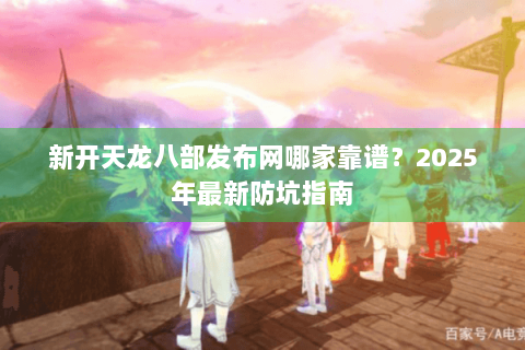 新开天龙八部发布网哪家靠谱?2025年最新防坑指南 新开天龙八部发布网哪家靠谱?2025年最新防坑指南
