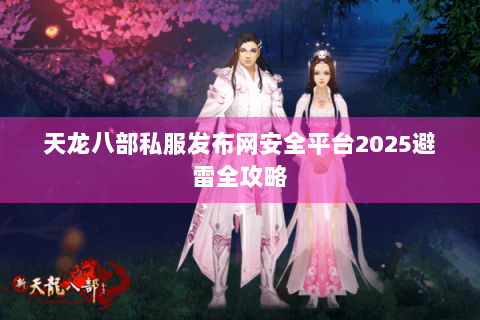 天龙八部私服发布网安全平台2025避雷全攻略 天龙八部私服发布网安全平台2025避雷全攻略
