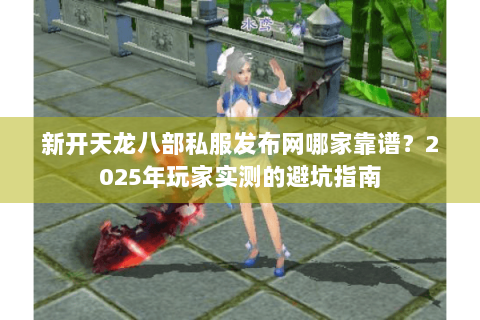 新开天龙八部私服发布网哪家靠谱？2025年玩家实测的避坑指南