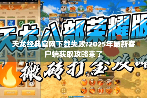 天龙经典官网下载失败?2025年最新客户端获取攻略来了
