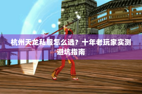 杭州天龙私服怎么选？十年老玩家实测避坑指南