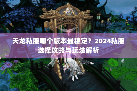 天龙私服哪个版本最稳定?2024私服选择攻略与玩法解析 天龙私服哪个版本最稳定?2024私服选择攻略与玩法解析