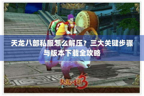 天龙八部私服怎么解压？三大关键步骤与版本下载全攻略