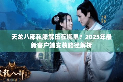 天龙八部私服解压在哪里？2025年最新客户端安装路径解析