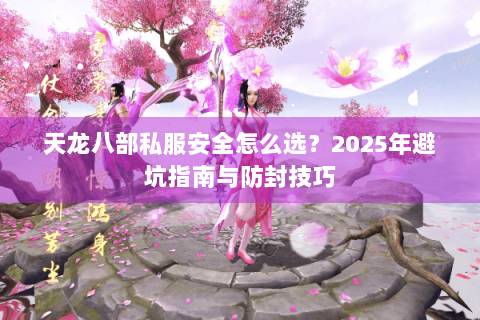 天龙八部私服安全怎么选?2025年避坑指南与防封技巧 天龙八部私服安全怎么选?2025年避坑指南与防封技巧