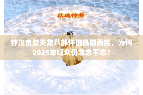 钟汉良版天龙八部怀旧热潮再起，为何2025年观众仍念念不忘？