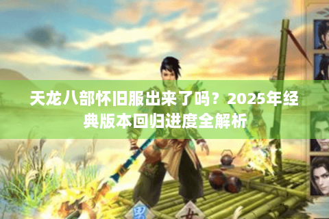 天龙八部怀旧服出来了吗？2025年经典版本回归进度全解析