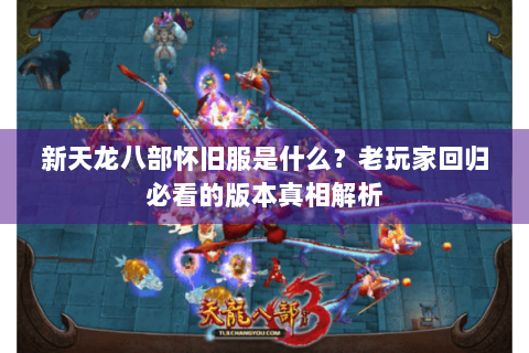 新天龙八部怀旧服是什么?老玩家回归必看的版本真相解析 新天龙八部怀旧服是什么?老玩家回归必看的版本真相解析