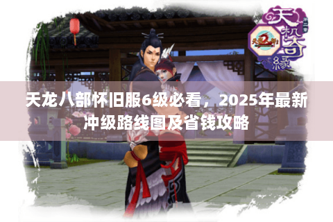 天龙八部怀旧服6级必看，2025年最新冲级路线图及省钱攻略