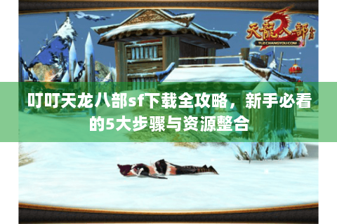 叮叮天龙八部sf下载全攻略，新手必看的5大步骤与资源整合