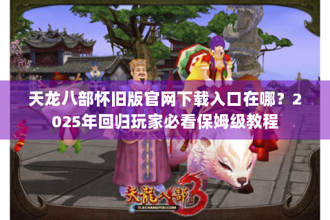 天龙八部怀旧版官网下载入口在哪？2025年回归玩家必看保姆级教程