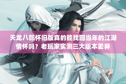 天龙八部怀旧版真的能找回当年的江湖情怀吗？老玩家实测三大版本差异