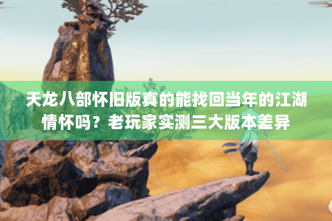 天龙八部怀旧版真的能找回当年的江湖情怀吗？老玩家实测三大版本差异