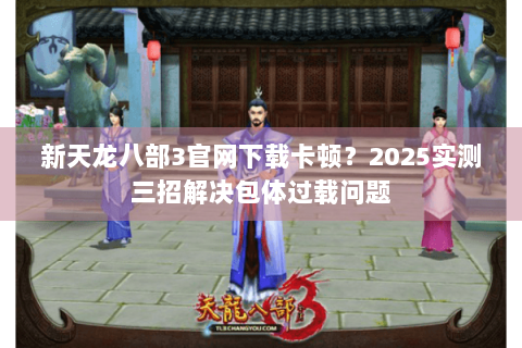 新天龙八部3官网下载卡顿?2025实测三招解决包体过载问题 新天龙八部3官网下载卡顿?2025实测三招解决包体过载问题