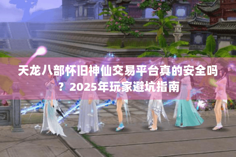 天龙八部怀旧神仙交易平台真的安全吗？2025年玩家避坑指南