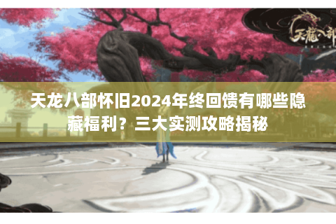 天龙八部怀旧2024年终回馈有哪些隐藏福利？三大实测攻略揭秘