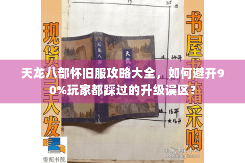 天龙八部怀旧服攻略大全,如何避开90%玩家都踩过的升级误区? 天龙八部怀旧服攻略大全,如何避开90%玩家都踩过的升级误区?