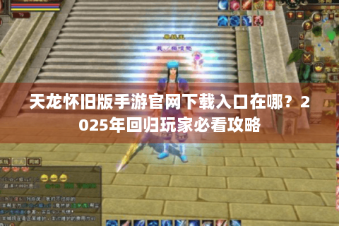 天龙怀旧版手游官网下载入口在哪？2025年回归玩家必看攻略