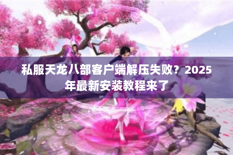 私服天龙八部客户端解压失败?2025年最新安装教程来了 私服天龙八部客户端解压失败?2025年最新安装教程来了