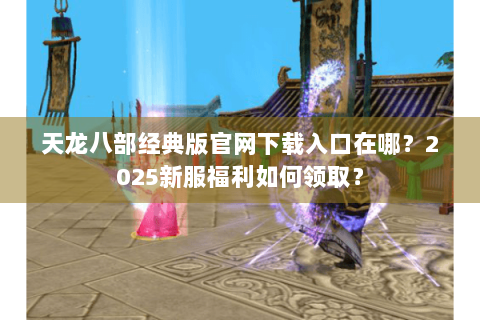 天龙八部经典版官网下载入口在哪?2025新服福利如何领取? 天龙八部经典版官网下载入口在哪?2025新服福利如何领取?