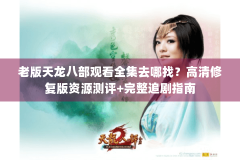 老版天龙八部观看全集去哪找？高清修复版资源测评+完整追剧指南