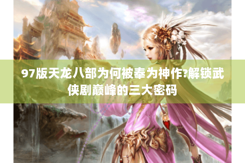 97版天龙八部为何被奉为神作?解锁武侠剧巅峰的三大密码