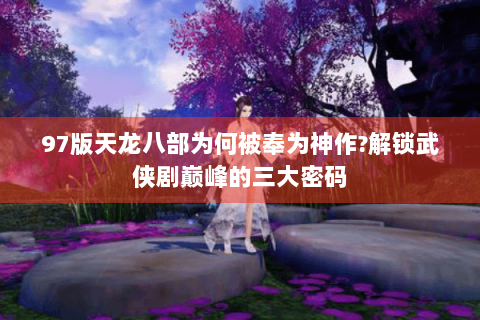 97版天龙八部为何被奉为神作?解锁武侠剧巅峰的三大密码 97版天龙八部为何被奉为神作?解锁武侠剧巅峰的三大密码