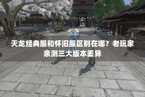 天龙经典服和怀旧服区别在哪？老玩家亲测三大版本差异