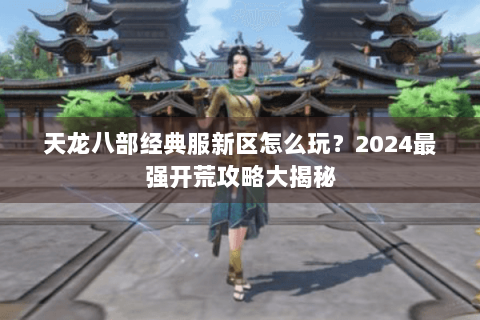 天龙八部经典服新区怎么玩?2024最强开荒攻略大揭秘 天龙八部经典服新区怎么玩?2024最强开荒攻略大揭秘